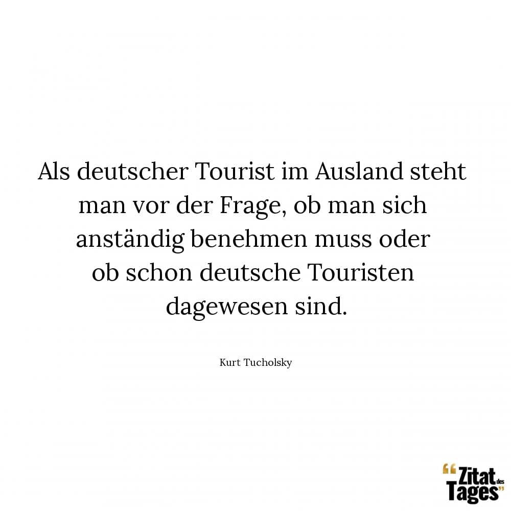 Als deutscher Tourist im Ausland steht man vor der Frage, ob man sich anständig benehmen muss oder ob schon deutsche Touristen dagewesen sind. - Kurt Tucholsky