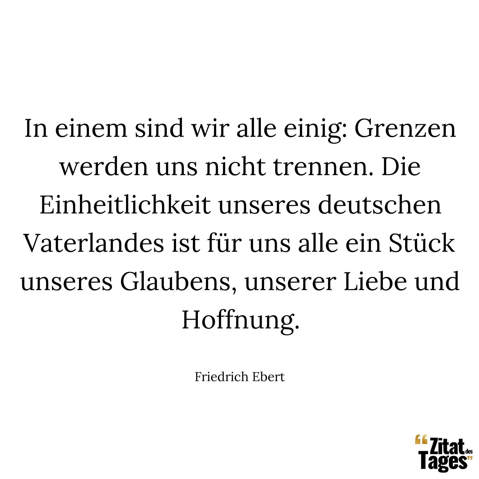 In einem sind wir alle einig: Grenzen werden uns nicht trennen. Die Einheitlichkeit unseres deutschen Vaterlandes ist für uns alle ein Stück unseres Glaubens, unserer Liebe und Hoffnung. - Friedrich Ebert